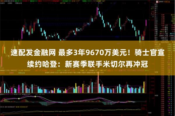 速配发金融网 最多3年9670万美元！骑士官宣续约哈登：新赛季联手米切尔再冲冠