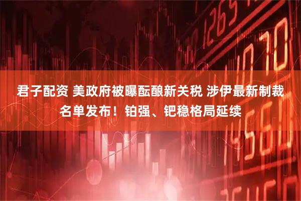 君子配资 美政府被曝酝酿新关税 涉伊最新制裁名单发布！铂强、钯稳格局延续