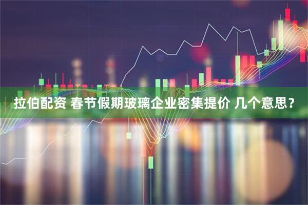 拉伯配资 春节假期玻璃企业密集提价 几个意思？