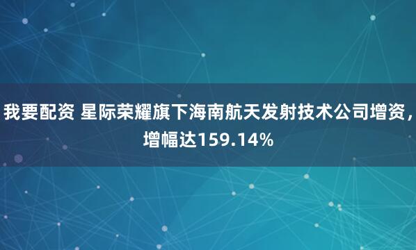 我要配资 星际荣耀旗下海南航天发射技术公司增资，增幅达159.14%