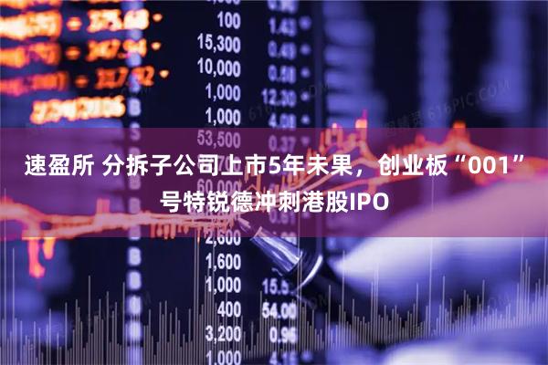 速盈所 分拆子公司上市5年未果，创业板“001”号特锐德冲刺港股IPO